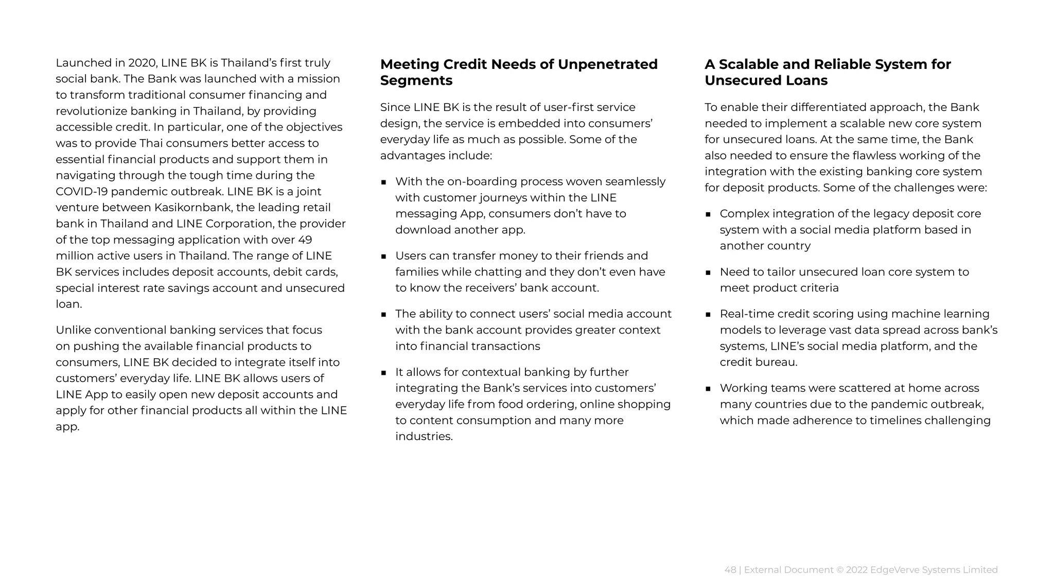 48 | External Document © 2022 EdgeVerve Systems Limited
Launched in 2020, LINE BK is Thailand’s first truly
social bank. The Bank was launched with a mission
to transform traditional consumer financing and
revolutionize banking in Thailand, by providing
accessible credit. In particular, one of the objectives
was to provide Thai consumers better access to
essential financial products and support them in
navigating through the tough time during the
COVID-19 pandemic outbreak. LINE BK is a joint
venture between Kasikornbank, the leading retail
bank in Thailand and LINE Corporation, the provider
of the top messaging application with over 49
million active users in Thailand. The range of LINE
BK services includes deposit accounts, debit cards,
special interest rate savings account and unsecured
loan.
Unlike conventional banking services that focus
on pushing the available financial products to
consumers, LINE BK decided to integrate itself into
customers’ everyday life. LINE BK allows users of
LINE App to easily open new deposit accounts and
apply for other financial products all within the LINE
app.
Meeting Credit Needs of Unpenetrated
Segments
Since LINE BK is the result of user-first service
design, the service is embedded into consumers’
everyday life as much as possible. Some of the
advantages include:
■ 
With the on-boarding process woven seamlessly
with customer journeys within the LINE
messaging App, consumers don’t have to
download another app.
■ 
Users can transfer money to their friends and
families while chatting and they don’t even have
to know the receivers’ bank account.
■ 
The ability to connect users’ social media account
with the bank account provides greater context
into financial transactions
■ 
It allows for contextual banking by further
integrating the Bank’s services into customers’
everyday life from food ordering, online shopping
to content consumption and many more
industries.
A Scalable and Reliable System for
Unsecured Loans
To enable their differentiated approach, the Bank
needed to implement a scalable new core system
for unsecured loans. At the same time, the Bank
also needed to ensure the flawless working of the
integration with the existing banking core system
for deposit products. Some of the challenges were:
■ 
Complex integration of the legacy deposit core
system with a social media platform based in
another country
■ 
Need to tailor unsecured loan core system to
meet product criteria
■ 
Real-time credit scoring using machine learning
models to leverage vast data spread across bank’s
systems, LINE’s social media platform, and the
credit bureau.
■ 
Working teams were scattered at home across
many countries due to the pandemic outbreak,
which made adherence to timelines challenging
 