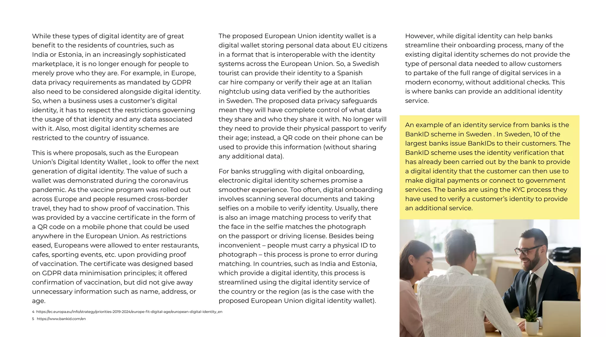 55 | External Document © 2022 EdgeVerve Systems Limited
While these types of digital identity are of great
benefit to the residents of countries, such as
India or Estonia, in an increasingly sophisticated
marketplace, it is no longer enough for people to
merely prove who they are. For example, in Europe,
data privacy requirements as mandated by GDPR
also need to be considered alongside digital identity.
So, when a business uses a customer’s digital
identity, it has to respect the restrictions governing
the usage of that identity and any data associated
with it. Also, most digital identity schemes are
restricted to the country of issuance.
This is where proposals, such as the European
Union’s Digital Identity Wallet , look to offer the next
generation of digital identity. The value of such a
wallet was demonstrated during the coronavirus
pandemic. As the vaccine program was rolled out
across Europe and people resumed cross-border
travel, they had to show proof of vaccination. This
was provided by a vaccine certificate in the form of
a QR code on a mobile phone that could be used
anywhere in the European Union. As restrictions
eased, Europeans were allowed to enter restaurants,
cafes, sporting events, etc. upon providing proof
of vaccination. The certificate was designed based
on GDPR data minimisation principles; it offered
confirmation of vaccination, but did not give away
unnecessary information such as name, address, or
age.
The proposed European Union identity wallet is a
digital wallet storing personal data about EU citizens
in a format that is interoperable with the identity
systems across the European Union. So, a Swedish
tourist can provide their identity to a Spanish
car hire company or verify their age at an Italian
nightclub using data verified by the authorities
in Sweden. The proposed data privacy safeguards
mean they will have complete control of what data
they share and who they share it with. No longer will
they need to provide their physical passport to verify
their age; instead, a QR code on their phone can be
used to provide this information (without sharing
any additional data).
For banks struggling with digital onboarding,
electronic digital identity schemes promise a
smoother experience. Too often, digital onboarding
involves scanning several documents and taking
selfies on a mobile to verify identity. Usually, there
is also an image matching process to verify that
the face in the selfie matches the photograph
on the passport or driving license. Besides being
inconvenient – people must carry a physical ID to
photograph – this process is prone to error during
matching. In countries, such as India and Estonia,
which provide a digital identity, this process is
streamlined using the digital identity service of
the country or the region (as is the case with the
proposed European Union digital identity wallet).
However, while digital identity can help banks
streamline their onboarding process, many of the
existing digital identity schemes do not provide the
type of personal data needed to allow customers
to partake of the full range of digital services in a
modern economy, without additional checks. This
is where banks can provide an additional identity
service.
An example of an identity service from banks is the
BankID scheme in Sweden . In Sweden, 10 of the
largest banks issue BankIDs to their customers. The
BankID scheme uses the identity verification that
has already been carried out by the bank to provide
a digital identity that the customer can then use to
make digital payments or connect to government
services. The banks are using the KYC process they
have used to verify a customer’s identity to provide
an additional service.
4 https://ec.europa.eu/info/strategy/priorities-2019-2024/europe-fit-digital-age/european-digital-identity_en
5 https://www.bankid.com/en
 