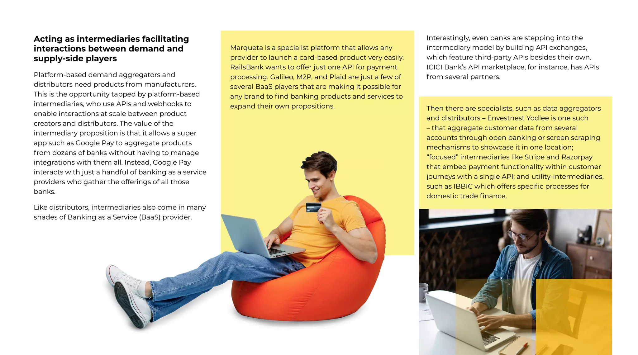 7 | External Document © 2022 EdgeVerve Systems Limited
Acting as intermediaries facilitating
interactions between demand and
supply-side players
Platform-based demand aggregators and
distributors need products from manufacturers.
This is the opportunity tapped by platform-based
intermediaries, who use APIs and webhooks to
enable interactions at scale between product
creators and distributors. The value of the
intermediary proposition is that it allows a super
app such as Google Pay to aggregate products
from dozens of banks without having to manage
integrations with them all. Instead, Google Pay
interacts with just a handful of banking as a service
providers who gather the offerings of all those
banks.
Like distributors, intermediaries also come in many
shades of Banking as a Service (BaaS) provider.
Marqueta is a specialist platform that allows any
provider to launch a card-based product very easily.
RailsBank wants to offer just one API for payment
processing. Galileo, M2P, and Plaid are just a few of
several BaaS players that are making it possible for
any brand to find banking products and services to
expand their own propositions.
Interestingly, even banks are stepping into the
intermediary model by building API exchanges,
which feature third-party APIs besides their own.
ICICI Bank’s API marketplace, for instance, has APIs
from several partners.
Then there are specialists, such as data aggregators
and distributors – Envestnest Yodlee is one such
– that aggregate customer data from several
accounts through open banking or screen scraping
mechanisms to showcase it in one location;
“focused” intermediaries like Stripe and Razorpay
that embed payment functionality within customer
journeys with a single API; and utility-intermediaries,
such as IBBIC which offers specific processes for
domestic trade finance.
 