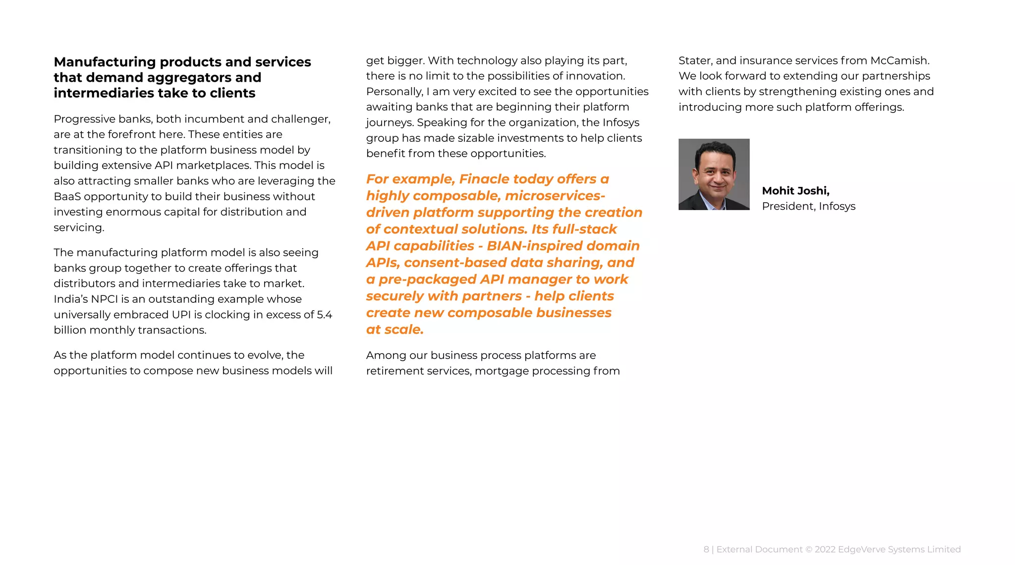 8 | External Document © 2022 EdgeVerve Systems Limited
Manufacturing products and services
that demand aggregators and
intermediaries take to clients
Progressive banks, both incumbent and challenger,
are at the forefront here. These entities are
transitioning to the platform business model by
building extensive API marketplaces. This model is
also attracting smaller banks who are leveraging the
BaaS opportunity to build their business without
investing enormous capital for distribution and
servicing.
The manufacturing platform model is also seeing
banks group together to create offerings that
distributors and intermediaries take to market.
India’s NPCI is an outstanding example whose
universally embraced UPI is clocking in excess of 5.4
billion monthly transactions.
As the platform model continues to evolve, the
opportunities to compose new business models will
get bigger. With technology also playing its part,
there is no limit to the possibilities of innovation.
Personally, I am very excited to see the opportunities
awaiting banks that are beginning their platform
journeys. Speaking for the organization, the Infosys
group has made sizable investments to help clients
benefit from these opportunities.
For example, Finacle today offers a
highly composable, microservices-
driven platform supporting the creation
of contextual solutions. Its full-stack
API capabilities - BIAN-inspired domain
APIs, consent-based data sharing, and
a pre-packaged API manager to work
securely with partners - help clients
create new composable businesses
at scale.
Among our business process platforms are
retirement services, mortgage processing from
Stater, and insurance services from McCamish.
We look forward to extending our partnerships
with clients by strengthening existing ones and
introducing more such platform offerings.
Mohit Joshi,
President, Infosys
 