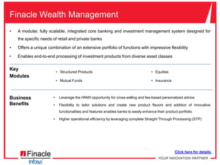 Finacle Core BankingA comprehensive, integrated yet modular business solution that effectively addresses the strategic and day-to-day challenges faced by banksHighly parameterizable, provides that much-needed flexibility to innovate and adapt to a dynamic environmentKey ModulesDifferentiated product spread by leveraging Finacle’s product bundling capabilities