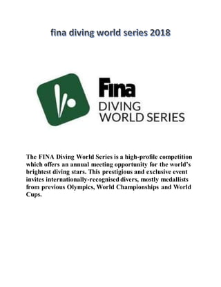 The FINA Diving World Series is a high-profile competition
which offers an annual meeting opportunity for the world’s
brightest diving stars. This prestigious and exclusive event
invites internationally-recognised divers, mostly medallists
from previous Olympics, World Championships and World
Cups.
 