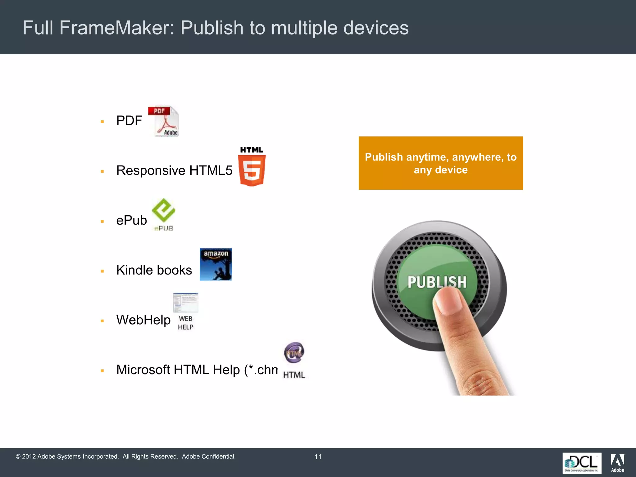 © 2012 Adobe Systems Incorporated. All Rights Reserved. Adobe Confidential.
Full FrameMaker: Publish to multiple devices
11
 PDF
 Responsive HTML5
 ePub
 Kindle books
 WebHelp
 Microsoft HTML Help (*.chm)
Publish anytime, anywhere, to
any device
 