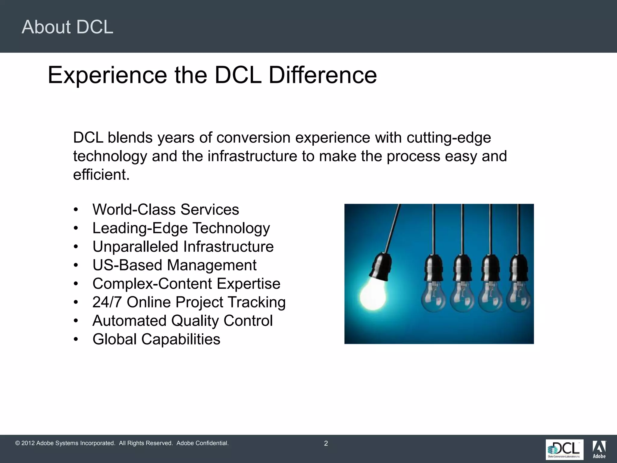 © 2012 Adobe Systems Incorporated. All Rights Reserved. Adobe Confidential.
About DCL
2
Experience the DCL Difference
DCL blends years of conversion experience with cutting-edge
technology and the infrastructure to make the process easy and
efficient.
• World-Class Services
• Leading-Edge Technology
• Unparalleled Infrastructure
• US-Based Management
• Complex-Content Expertise
• 24/7 Online Project Tracking
• Automated Quality Control
• Global Capabilities
 