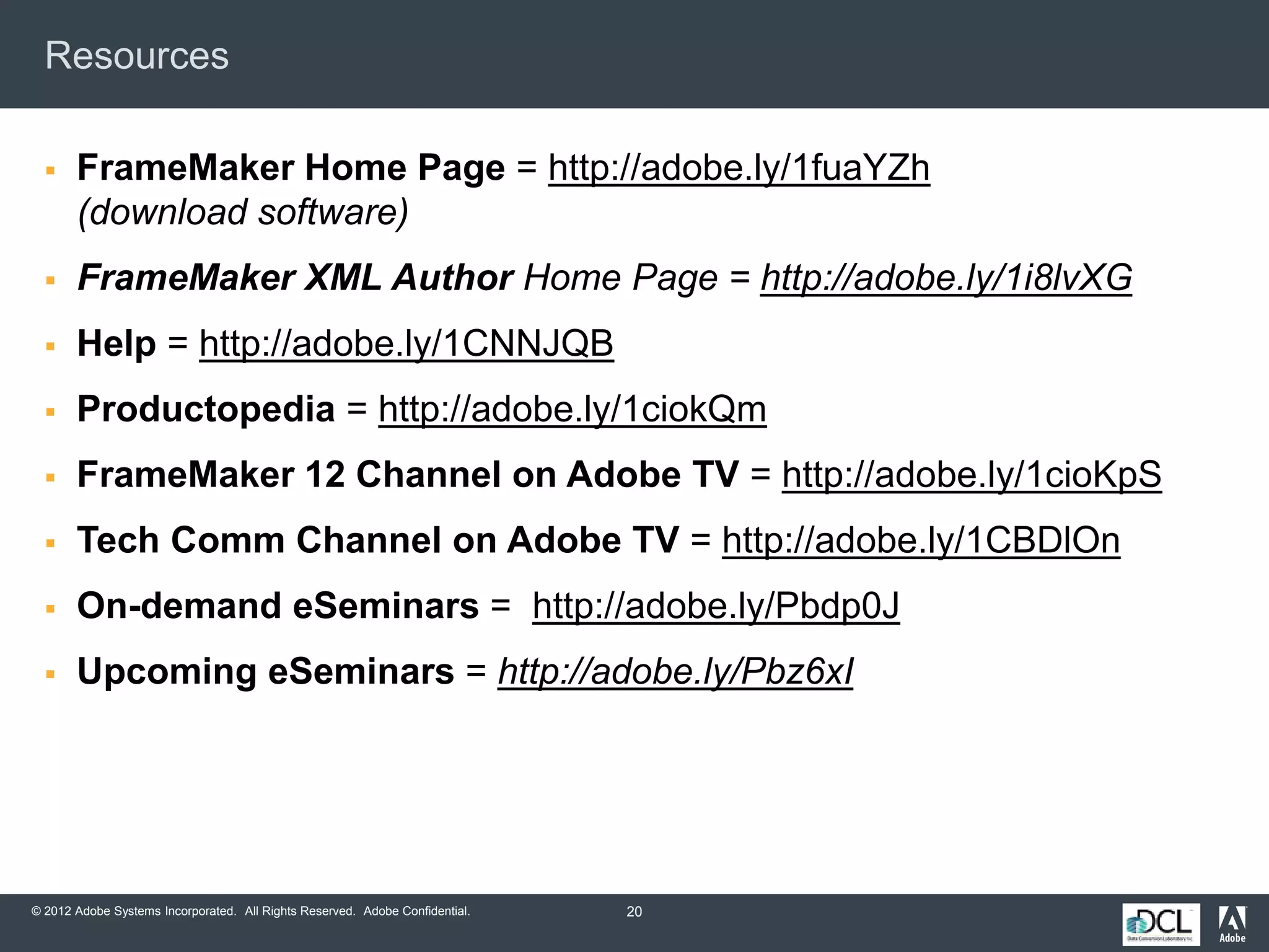 © 2012 Adobe Systems Incorporated. All Rights Reserved. Adobe Confidential.
Resources
 FrameMaker Home Page = http://adobe.ly/1fuaYZh
(download software)
 FrameMaker XML Author Home Page = http://adobe.ly/1i8lvXG
 Help = http://adobe.ly/1CNNJQB
 Productopedia = http://adobe.ly/1ciokQm
 FrameMaker 12 Channel on Adobe TV = http://adobe.ly/1cioKpS
 Tech Comm Channel on Adobe TV = http://adobe.ly/1CBDlOn
 On-demand eSeminars = http://adobe.ly/Pbdp0J
 Upcoming eSeminars = http://adobe.ly/Pbz6xI
20
 