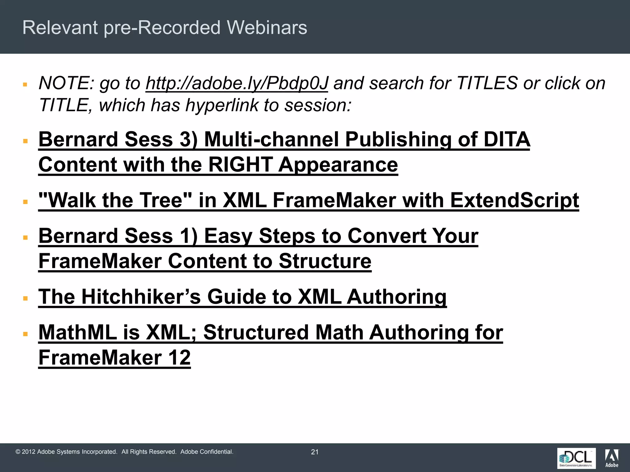 © 2012 Adobe Systems Incorporated. All Rights Reserved. Adobe Confidential.
Relevant pre-Recorded Webinars
 NOTE: go to http://adobe.ly/Pbdp0J and search for TITLES or click on
TITLE, which has hyperlink to session:
 Bernard Sess 3) Multi-channel Publishing of DITA
Content with the RIGHT Appearance
 "Walk the Tree" in XML FrameMaker with ExtendScript
 Bernard Sess 1) Easy Steps to Convert Your
FrameMaker Content to Structure
 The Hitchhiker’s Guide to XML Authoring
 MathML is XML; Structured Math Authoring for
FrameMaker 12
21
 