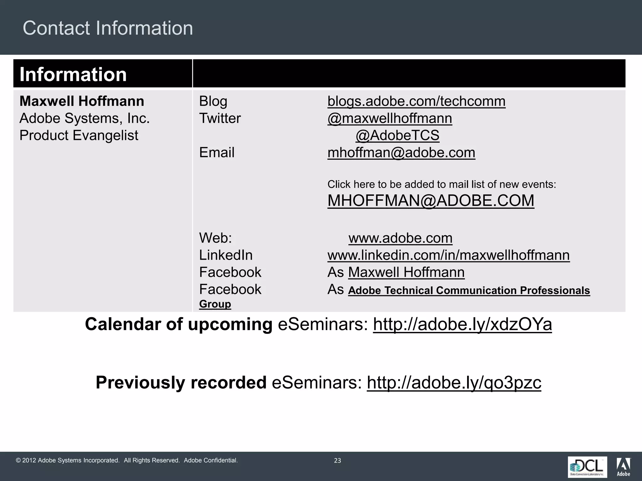 © 2012 Adobe Systems Incorporated. All Rights Reserved. Adobe Confidential.
Contact Information
23
Information
Maxwell Hoffmann
Adobe Systems, Inc.
Product Evangelist
Blog blogs.adobe.com/techcomm
Twitter @maxwellhoffmann
@AdobeTCS
Email mhoffman@adobe.com
Click here to be added to mail list of new events:
MHOFFMAN@ADOBE.COM
Web: www.adobe.com
LinkedIn www.linkedin.com/in/maxwellhoffmann
Facebook As Maxwell Hoffmann
Facebook As Adobe Technical Communication Professionals
Group
Previously recorded eSeminars: http://adobe.ly/qo3pzc
Calendar of upcoming eSeminars: http://adobe.ly/xdzOYa
 