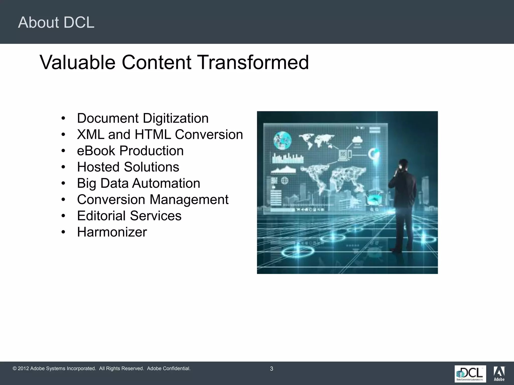 © 2012 Adobe Systems Incorporated. All Rights Reserved. Adobe Confidential.
About DCL
3
Valuable Content Transformed
• Document Digitization
• XML and HTML Conversion
• eBook Production
• Hosted Solutions
• Big Data Automation
• Conversion Management
• Editorial Services
• Harmonizer
 