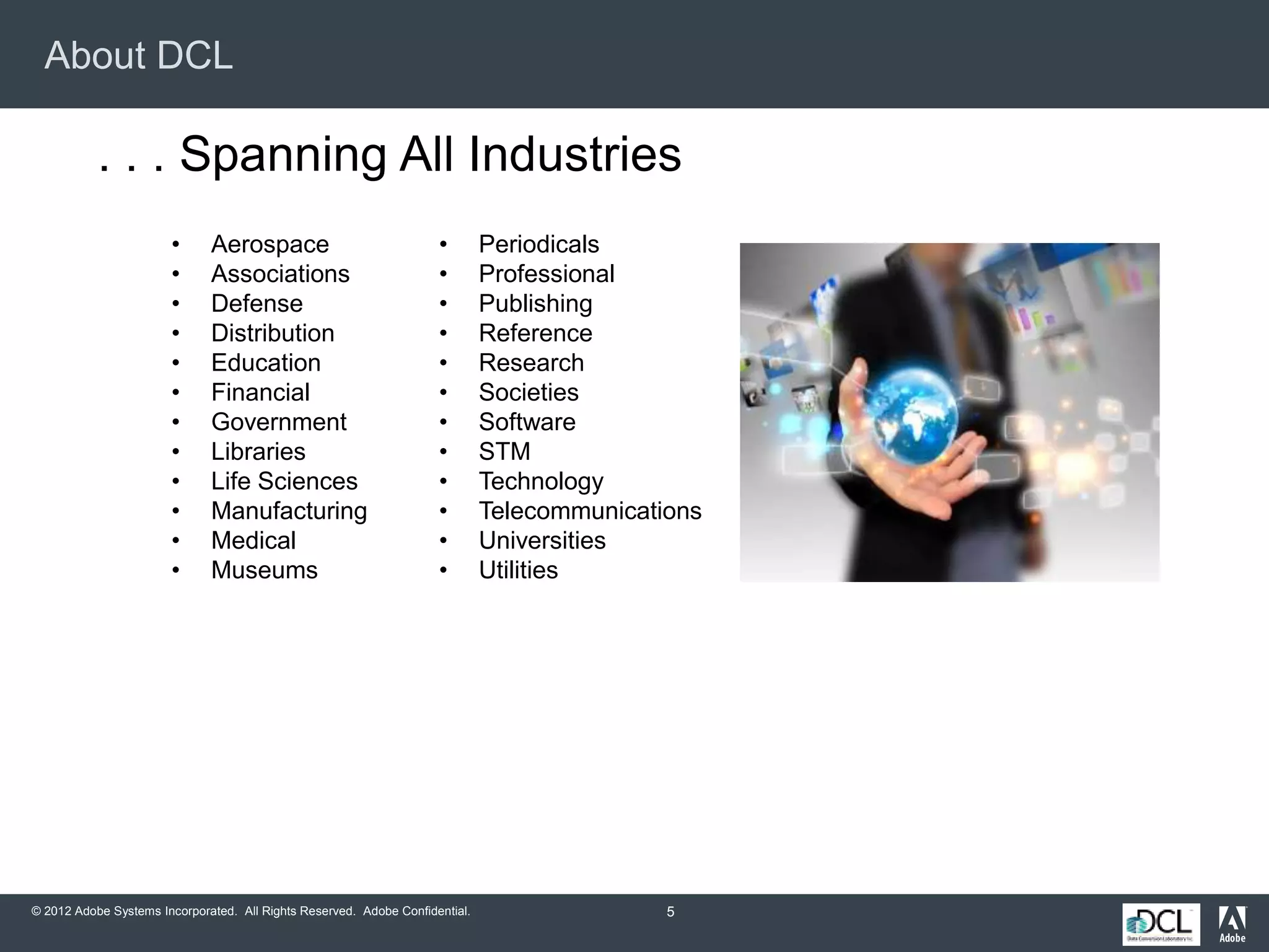 © 2012 Adobe Systems Incorporated. All Rights Reserved. Adobe Confidential.
About DCL
5
. . . Spanning All Industries
• Aerospace
• Associations
• Defense
• Distribution
• Education
• Financial
• Government
• Libraries
• Life Sciences
• Manufacturing
• Medical
• Museums
• Periodicals
• Professional
• Publishing
• Reference
• Research
• Societies
• Software
• STM
• Technology
• Telecommunications
• Universities
• Utilities
 