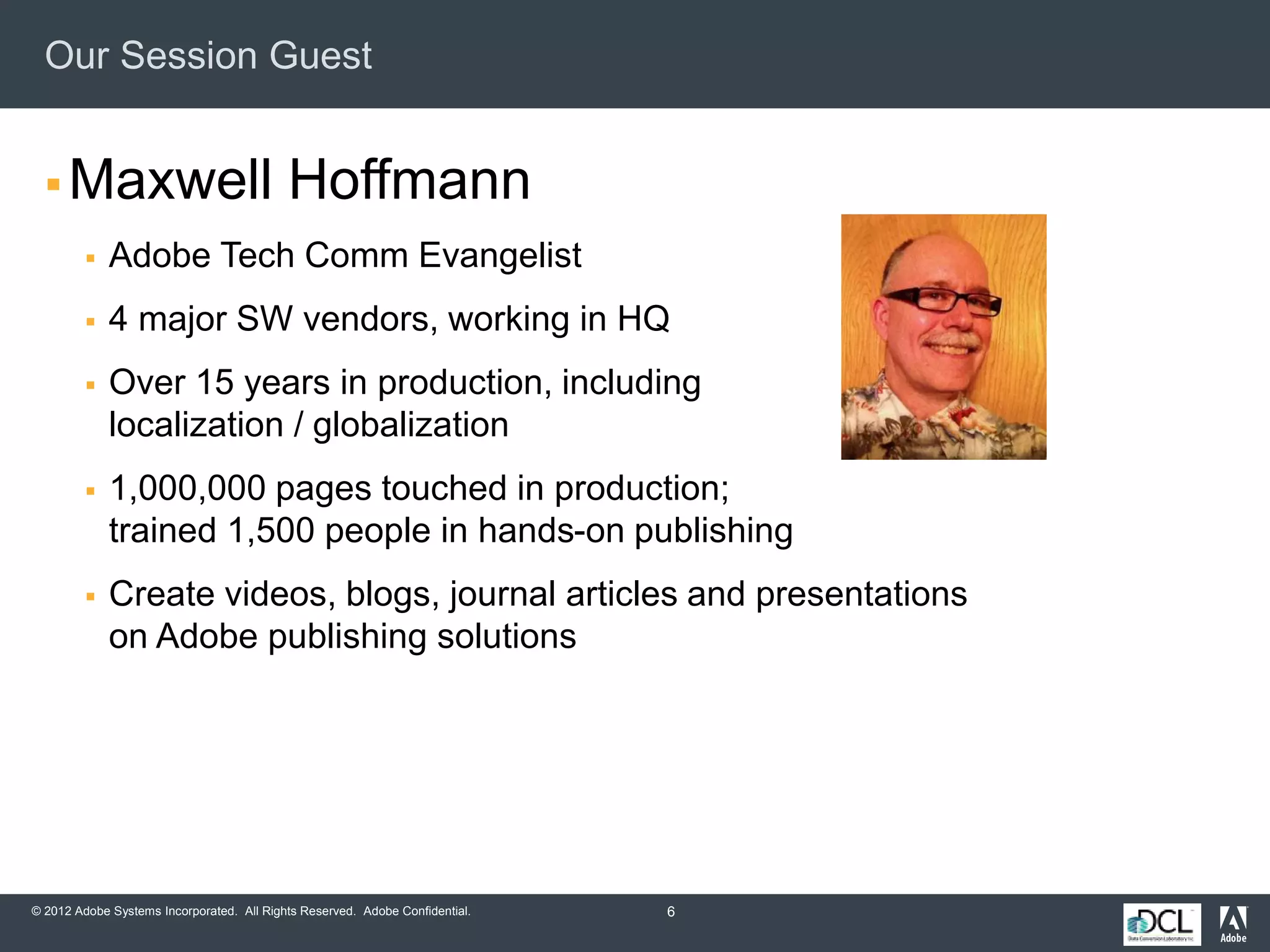 © 2012 Adobe Systems Incorporated. All Rights Reserved. Adobe Confidential.
Our Session Guest
 Maxwell Hoffmann
 Adobe Tech Comm Evangelist
 4 major SW vendors, working in HQ
 Over 15 years in production, including
localization / globalization
 1,000,000 pages touched in production;
trained 1,500 people in hands-on publishing
 Create videos, blogs, journal articles and presentations
on Adobe publishing solutions
6
 