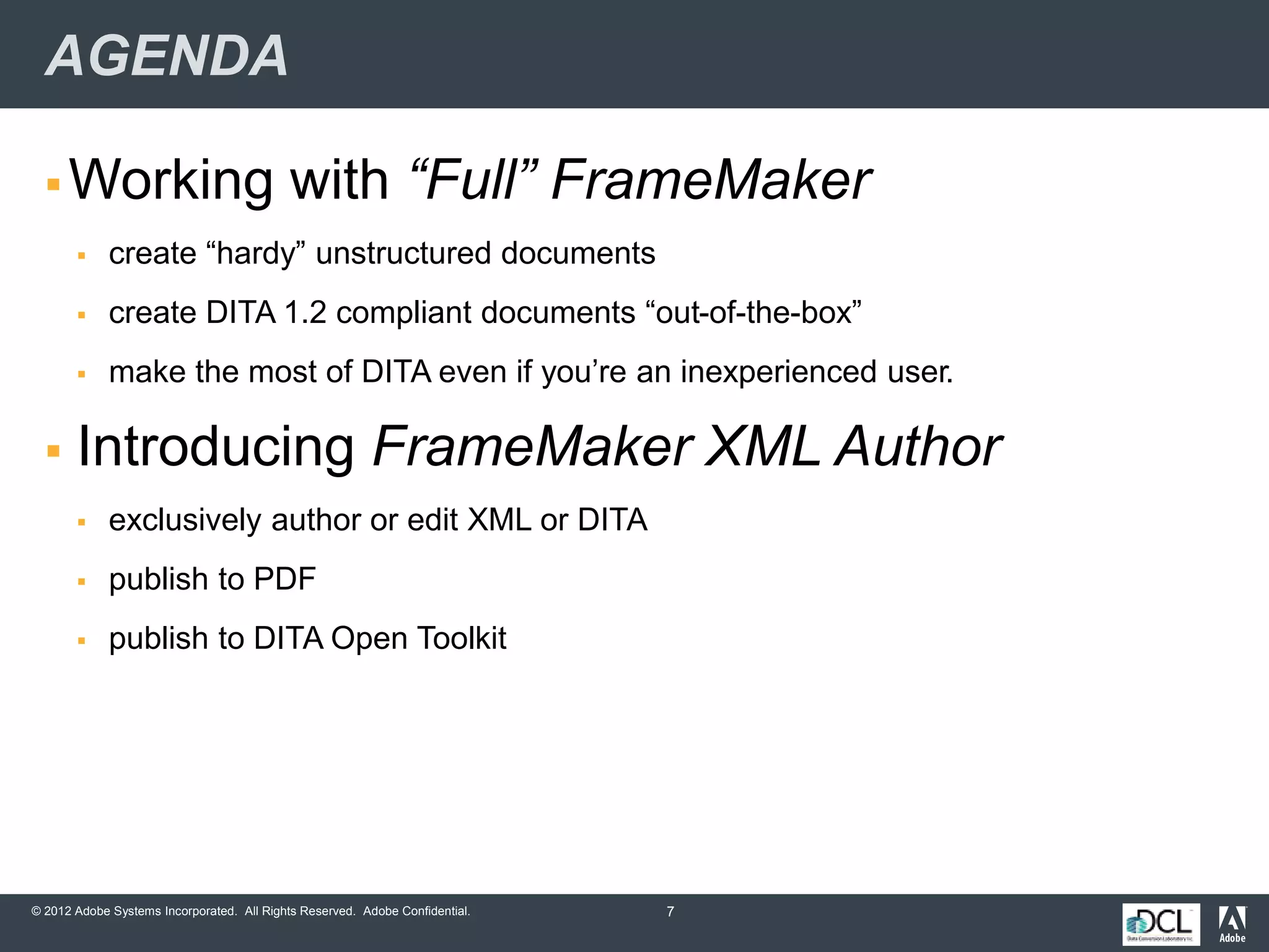 © 2012 Adobe Systems Incorporated. All Rights Reserved. Adobe Confidential.
AGENDA
 Working with “Full” FrameMaker
 create “hardy” unstructured documents
 create DITA 1.2 compliant documents “out-of-the-box”
 make the most of DITA even if you’re an inexperienced user.
 Introducing FrameMaker XML Author
 exclusively author or edit XML or DITA
 publish to PDF
 publish to DITA Open Toolkit
7
 