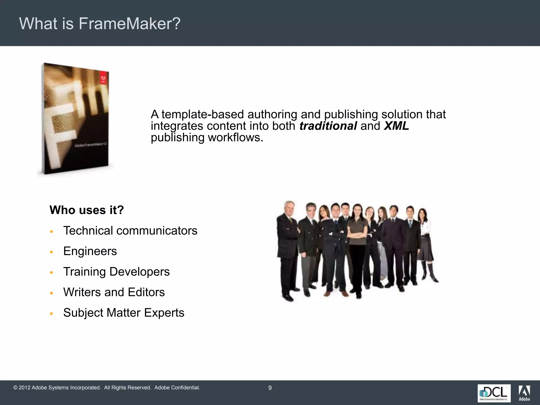 © 2012 Adobe Systems Incorporated. All Rights Reserved. Adobe Confidential.
What is FrameMaker?
A template-based authoring and publishing solution that
integrates content into both traditional and XML
publishing workflows.
Who uses it?
 Technical communicators
 Engineers
 Training Developers
 Writers and Editors
 Subject Matter Experts
9
 