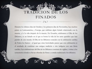 TRADICION DE LOS
FINADOS
Durante los últimos días de Octubre y los primeros días de Noviembre, hay muchos
países en Latinoamérica y Europa, que celebran algún feriado relacionado con la
muerte, y/o la vida después de la muerte. En Ecuador, celebramos el Día de los
Difuntos, es un feriado en el que se honra la vida de los seres queridos que han
partido de este mundo. El Día de los Difuntos coincide con la celebración católica
de Todos los Santos – al igual que otras festividades parece que esta celebración es
el resultado de combinar una antigua tradición o rito indígena con una fiesta
católica. Las celebraciones del Día de los Difuntos consisten de vigilias y visitas a los
cementerios donde se llevan ofrendas de flores y comida tradicional a los difuntos.