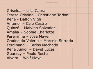 Griselda – Lilia Cabral
Tereza Cristina - Christiane Torloni
René - Dalton Vigh
Antenor – Caio Castro
Quinzé – Malvino Salvador
Amália – Sophie Charlotte
Pereirinha – José Mayer
Crodoaldo Valério – Marcelo Serrado
Ferdinand – Carlos Machado
René Junior – David Lucas
Guaracy – Paulo Rocha
Álvaro – Wolf Maya
 