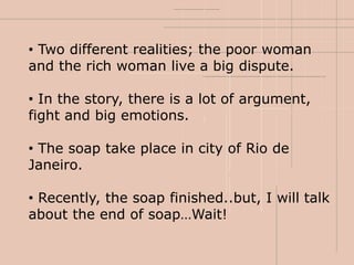 • Two different realities; the poor woman
and the rich woman live a big dispute.

• In the story, there is a lot of argument,
fight and big emotions.

• The soap take place in city of Rio de
Janeiro.

• Recently, the soap finished..but, I will talk
about the end of soap…Wait!
 