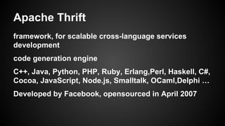 Apache Thrift 
framework, for scalable cross-language services 
development 
code generation engine 
C++, Java, Python, PHP, Ruby, Erlang,Perl, Haskell, C#, 
Cocoa, JavaScript, Node.js, Smalltalk, OCaml,Delphi  
Developed by Facebook, opensourced in April 2007 
 