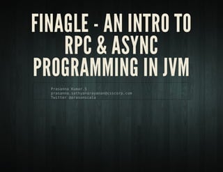 Finagle - An Intro to RPC &
Async programming in JVM
Prasanna Kumar.S
prasanna.sathyanarayanan@csscorp.com
Twitter @prasonscala
 