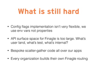 What is still hard
• Config flags implementation isn't very flexible, we
use env vars not properties
• API surface space for Finagle is too large. What’s
user land, what’s test, what’s internal?
• Bespoke scatter-gather code all over our apps
• Every organization builds their own Finagle routing