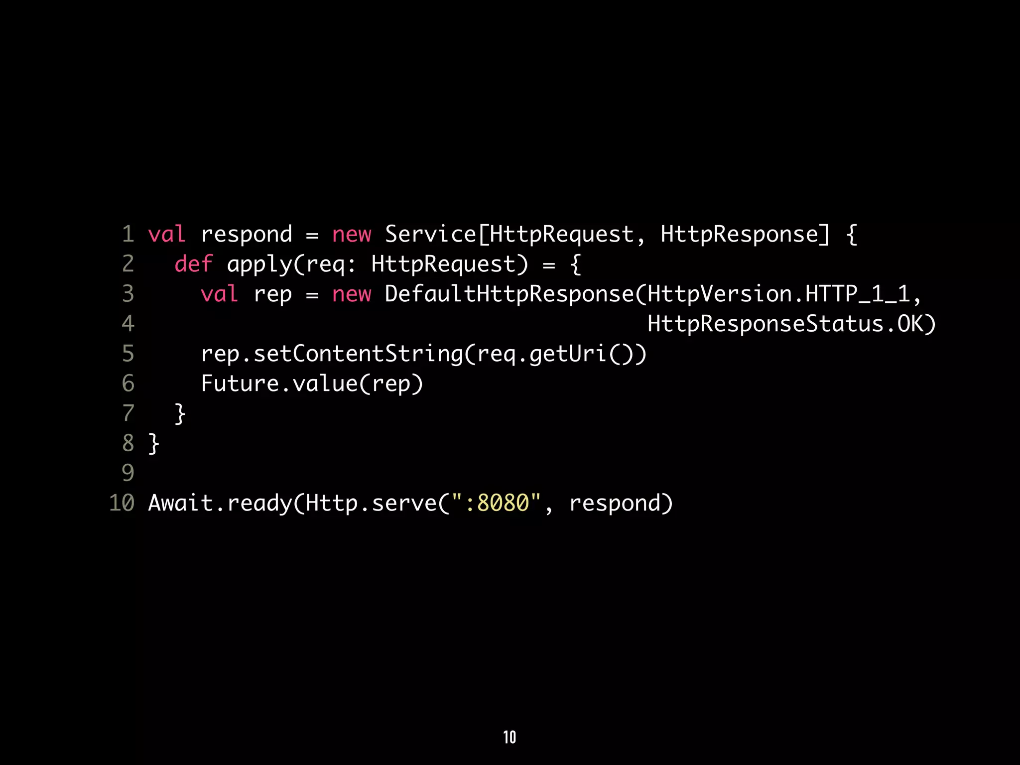 1 val respond = new Service[HttpRequest, HttpResponse] { 
2 def apply(req: HttpRequest) = { 
3 val rep = new DefaultHttpResponse(HttpVersion.HTTP_1_1, 
4 HttpResponseStatus.OK) 
5 rep.setContentString(req.getUri()) 
6 Future.value(rep) 
7 } 
8 } 
9 
10 Await.ready(Http.serve(":8080", respond) 
10 
 