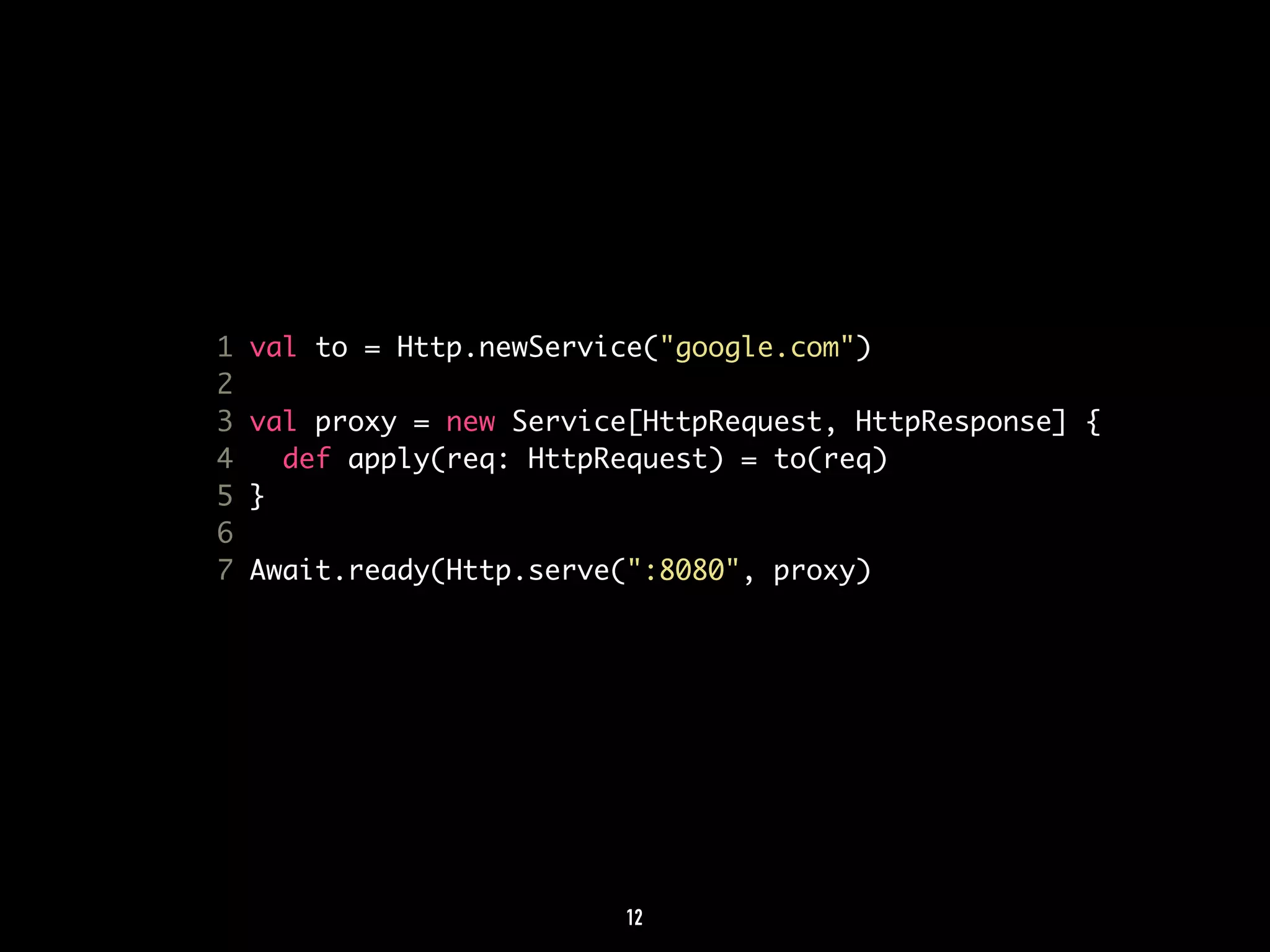1 val to = Http.newService("google.com") 
2 
3 val proxy = new Service[HttpRequest, HttpResponse] { 
4 def apply(req: HttpRequest) = to(req) 
5 } 
6 
7 Await.ready(Http.serve(":8080", proxy) 
12 
 