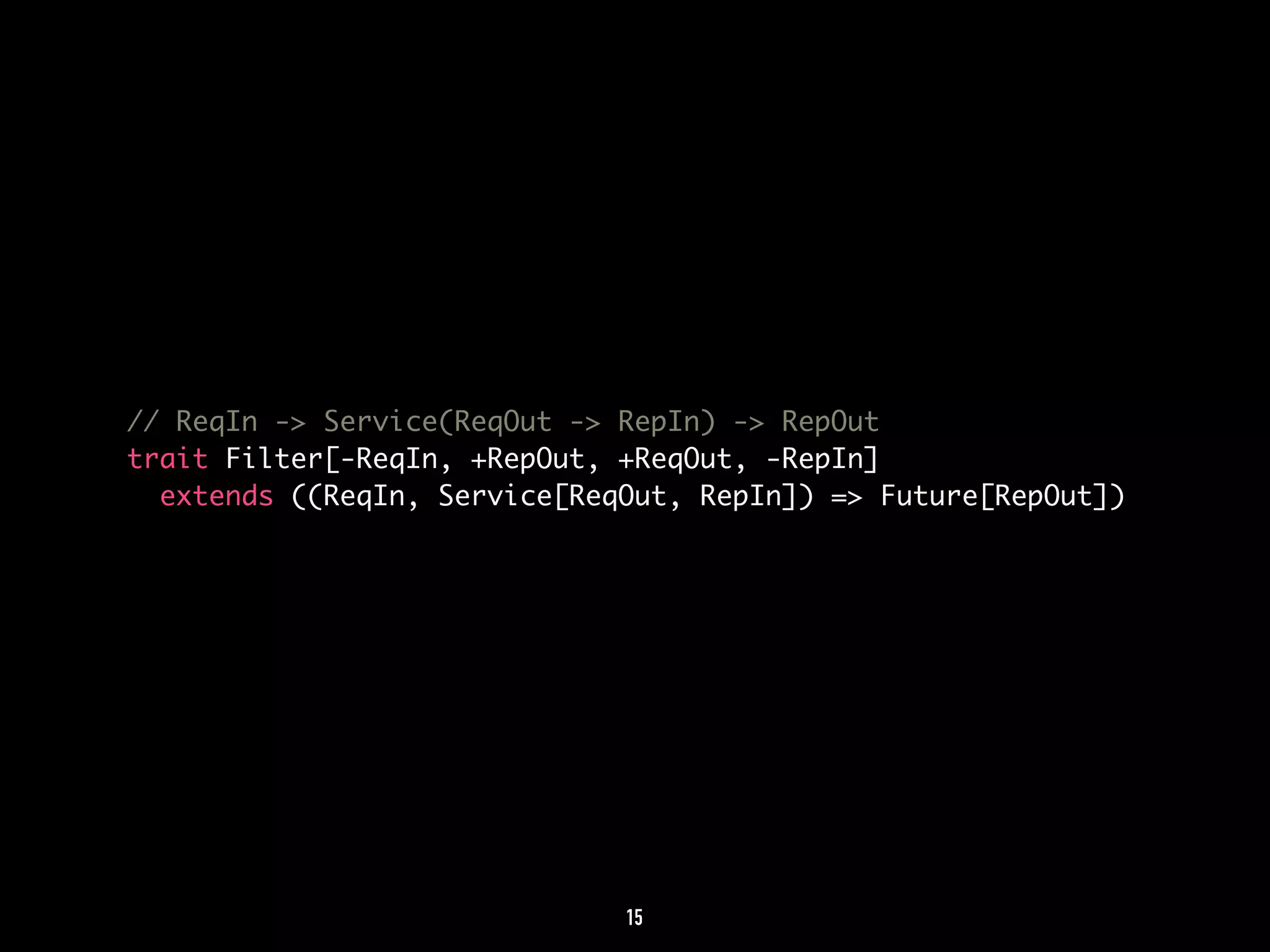 // ReqIn -> Service(ReqOut -> RepIn) -> RepOut 
trait Filter[-ReqIn, +RepOut, +ReqOut, -RepIn] 
extends ((ReqIn, Service[ReqOut, RepIn]) => Future[RepOut]) 
15 
 