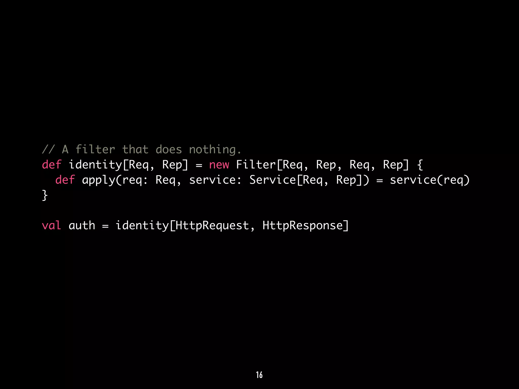 // A filter that does nothing. 
def identity[Req, Rep] = new Filter[Req, Rep, Req, Rep] { 
def apply(req: Req, service: Service[Req, Rep]) = service(req) 
} 
val auth = identity[HttpRequest, HttpResponse] 
16 
 
