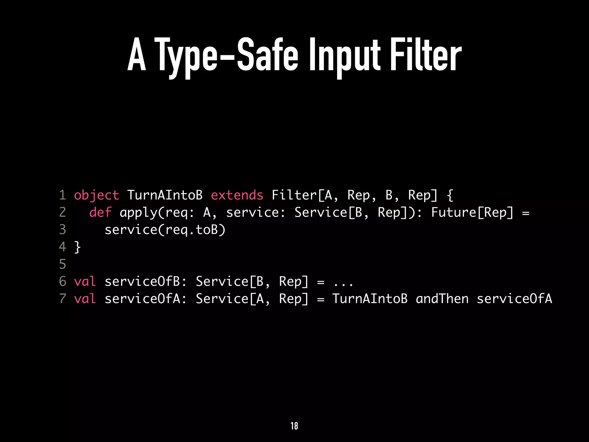 A Type-Safe Input Filter 
1 object TurnAIntoB extends Filter[A, Rep, B, Rep] { 
2 def apply(req: A, service: Service[B, Rep]): Future[Rep] = 
3 service(req.toB) 
4 } 
5 
6 val serviceOfB: Service[B, Rep] = ... 
7 val serviceOfA: Service[A, Rep] = TurnAIntoB andThen serviceOfA 
18 
 
