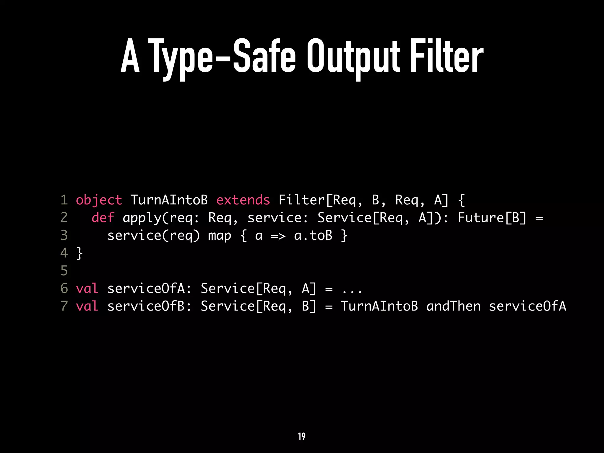 A Type-Safe Output Filter 
1 object TurnAIntoB extends Filter[Req, B, Req, A] { 
2 def apply(req: Req, service: Service[Req, A]): Future[B] = 
3 service(req) map { a => a.toB } 
4 } 
5 
6 val serviceOfA: Service[Req, A] = ... 
7 val serviceOfB: Service[Req, B] = TurnAIntoB andThen serviceOfA 
19 
 
