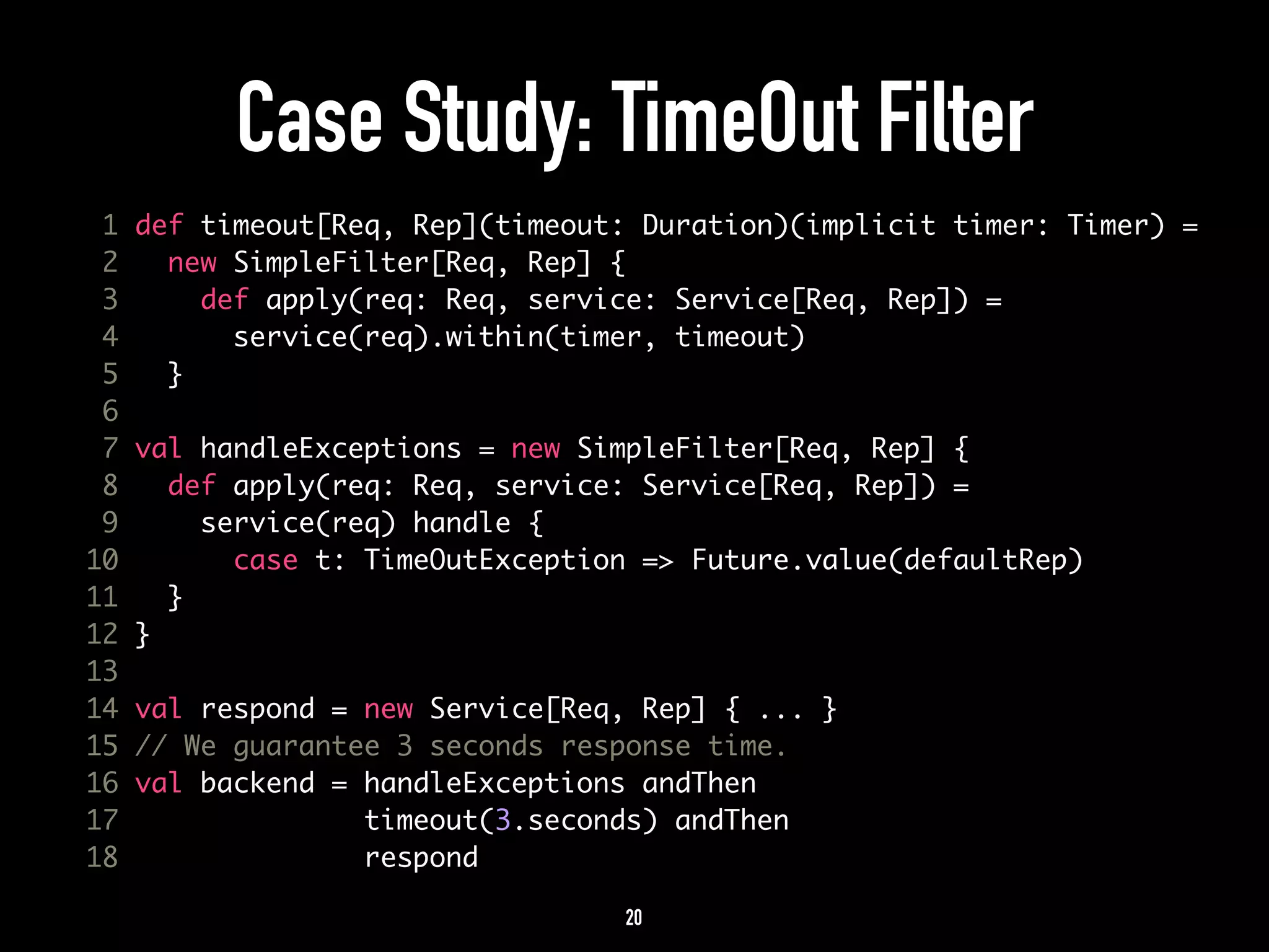 Case Study: TimeOut Filter 
1 def timeout[Req, Rep](timeout: Duration)(implicit timer: Timer) = 
2 new SimpleFilter[Req, Rep] { 
3 def apply(req: Req, service: Service[Req, Rep]) = 
4 service(req).within(timer, timeout) 
5 } 
6 
7 val handleExceptions = new SimpleFilter[Req, Rep] { 
8 def apply(req: Req, service: Service[Req, Rep]) = 
9 service(req) handle { 
10 case t: TimeOutException => Future.value(defaultRep) 
11 } 
12 } 
13 
14 val respond = new Service[Req, Rep] { ... } 
15 // We guarantee 3 seconds response time. 
16 val backend = handleExceptions andThen 
17 timeout(3.seconds) andThen 
18 respond 
20 
 