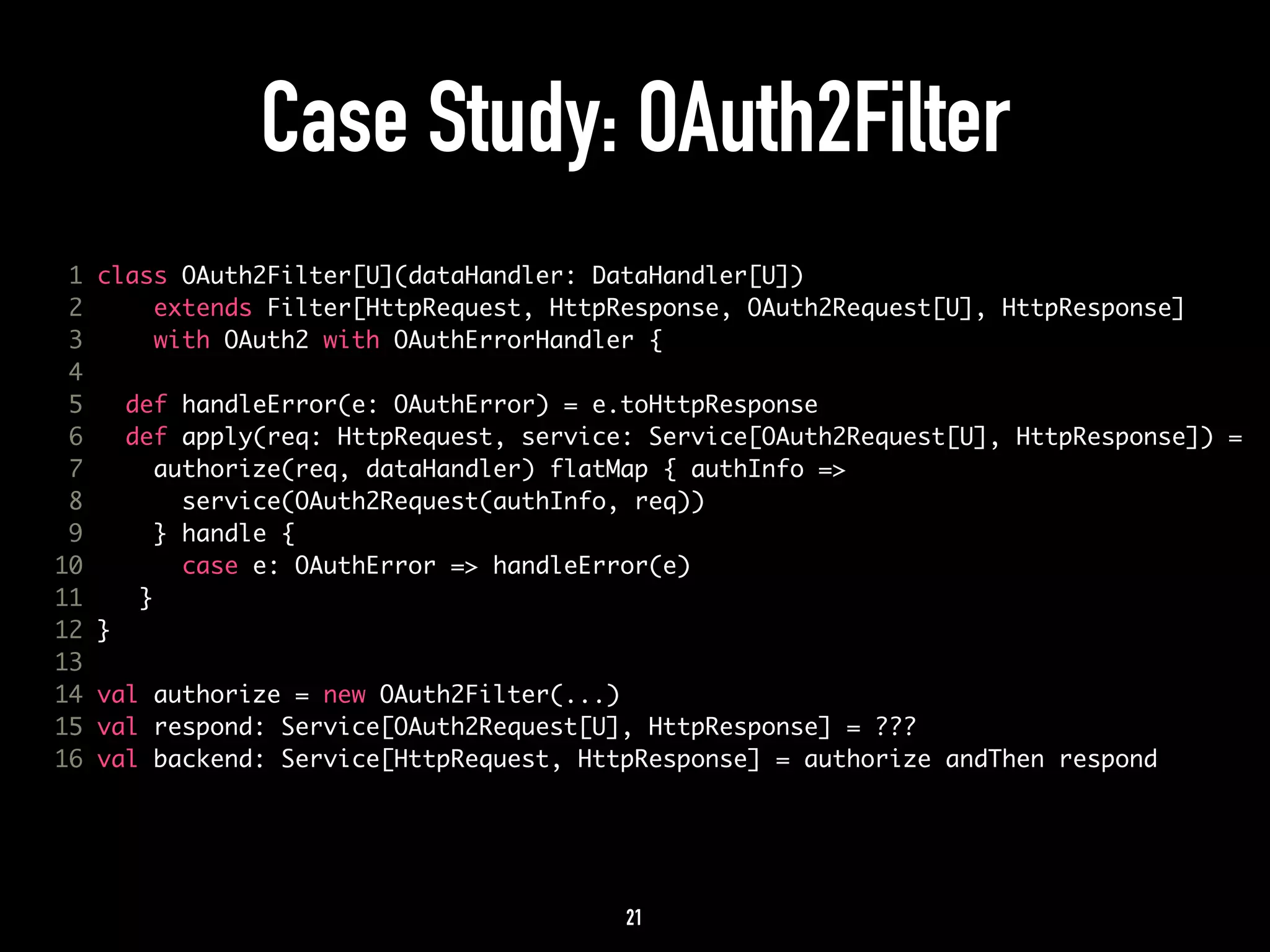 Case Study: OAuth2Filter 
1 class OAuth2Filter[U](dataHandler: DataHandler[U]) 
2 extends Filter[HttpRequest, HttpResponse, OAuth2Request[U], HttpResponse] 
3 with OAuth2 with OAuthErrorHandler { 
4 
5 def handleError(e: OAuthError) = e.toHttpResponse 
6 def apply(req: HttpRequest, service: Service[OAuth2Request[U], HttpResponse]) = 
7 authorize(req, dataHandler) flatMap { authInfo => 
8 service(OAuth2Request(authInfo, req)) 
9 } handle { 
10 case e: OAuthError => handleError(e) 
11 } 
12 } 
13 
14 val authorize = new OAuth2Filter(...) 
15 val respond: Service[OAuth2Request[U], HttpResponse] = ??? 
16 val backend: Service[HttpRequest, HttpResponse] = authorize andThen respond 
21 
 