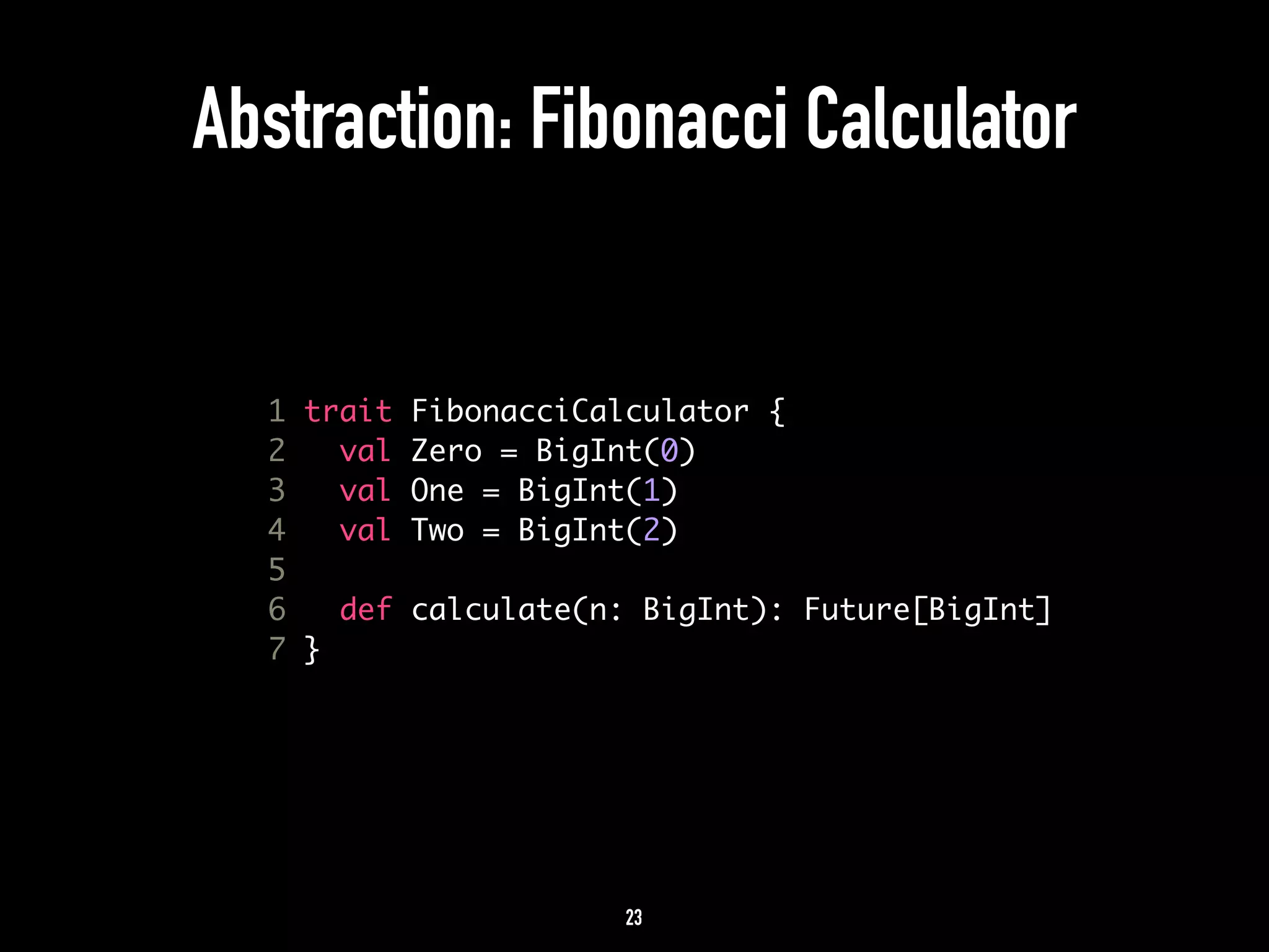 Abstraction: Fibonacci Calculator 
1 trait FibonacciCalculator { 
2 val Zero = BigInt(0) 
3 val One = BigInt(1) 
4 val Two = BigInt(2) 
5 
6 def calculate(n: BigInt): Future[BigInt] 
7 } 
23 
 