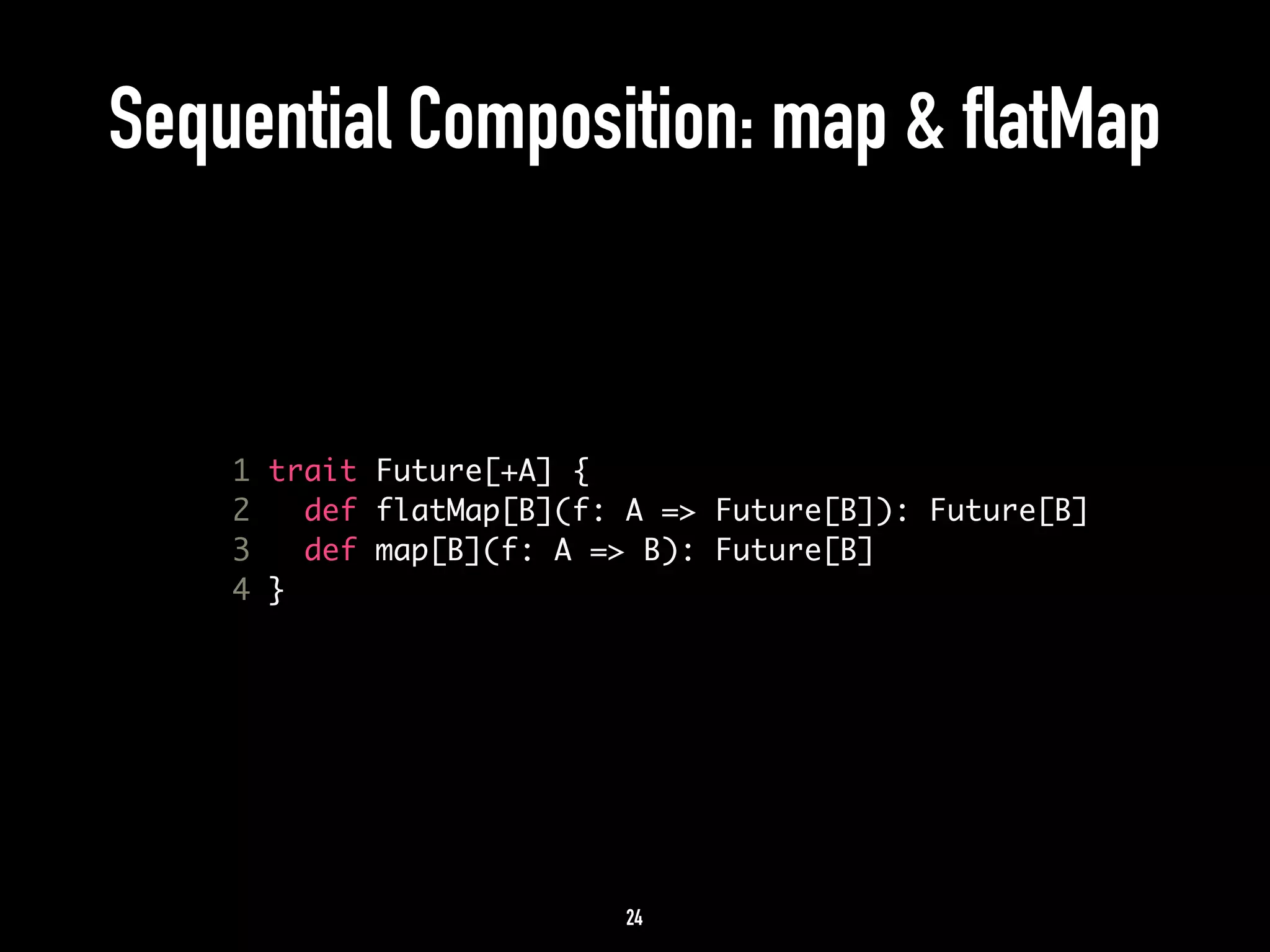 Sequential Composition: map & flatMap 
1 trait Future[+A] { 
2 def flatMap[B](f: A => Future[B]): Future[B] 
3 def map[B](f: A => B): Future[B] 
4 } 
24 
 