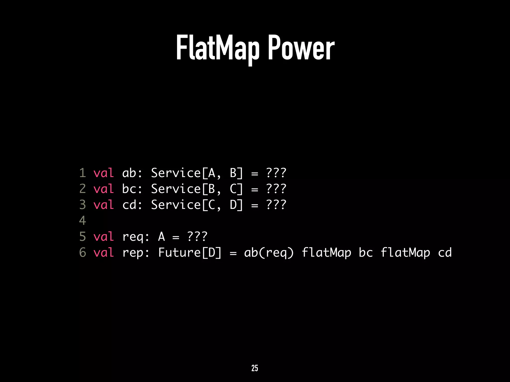 FlatMap Power 
1 val ab: Service[A, B] = ??? 
2 val bc: Service[B, C] = ??? 
3 val cd: Service[C, D] = ??? 
4 
5 val req: A = ??? 
6 val rep: Future[D] = ab(req) flatMap bc flatMap cd 
25 
 