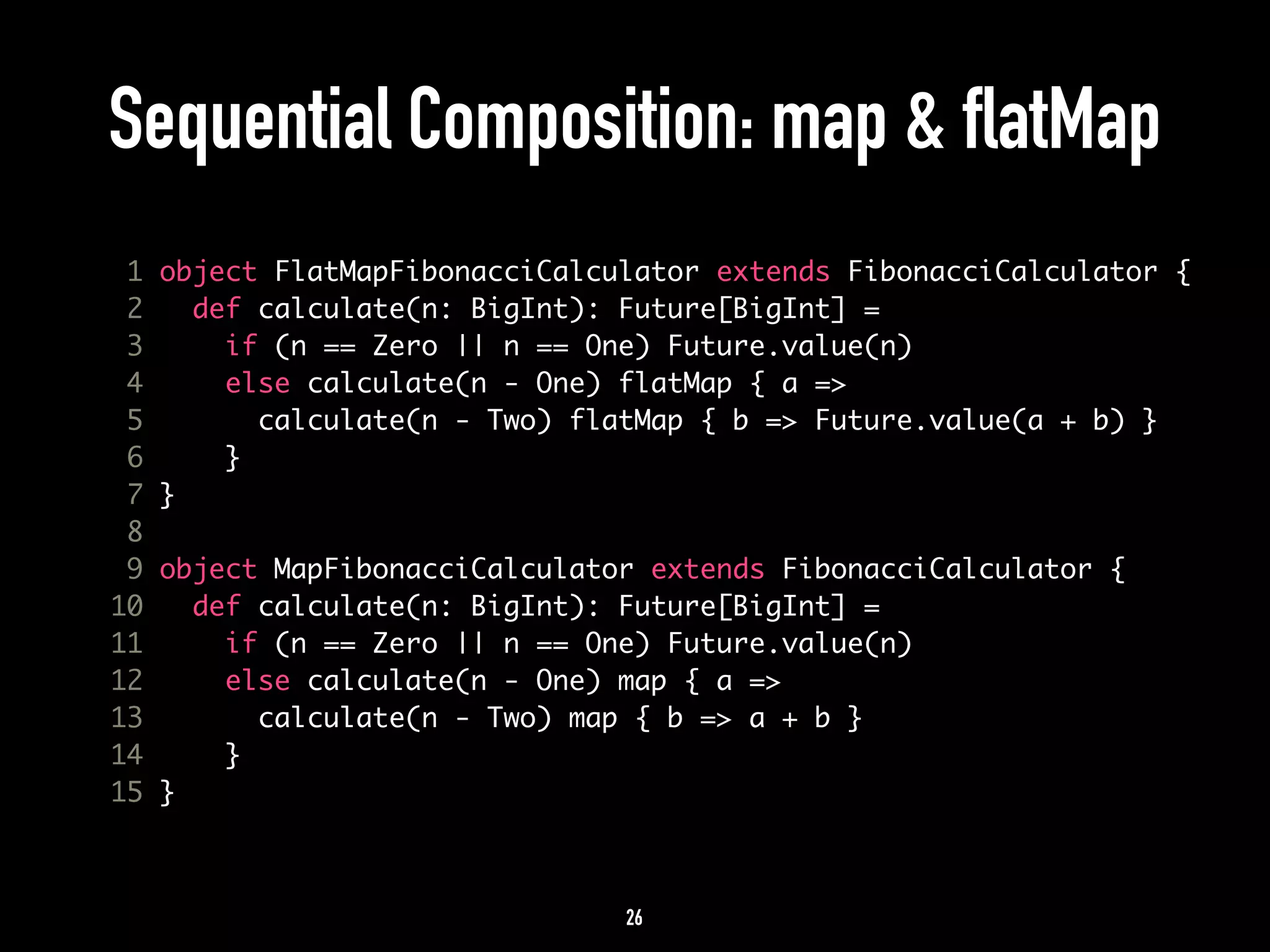 Sequential Composition: map & flatMap 
1 object FlatMapFibonacciCalculator extends FibonacciCalculator { 
2 def calculate(n: BigInt): Future[BigInt] = 
3 if (n == Zero || n == One) Future.value(n) 
4 else calculate(n - One) flatMap { a => 
5 calculate(n - Two) flatMap { b => Future.value(a + b) } 
6 } 
7 } 
8 
9 object MapFibonacciCalculator extends FibonacciCalculator { 
10 def calculate(n: BigInt): Future[BigInt] = 
11 if (n == Zero || n == One) Future.value(n) 
12 else calculate(n - One) map { a => 
13 calculate(n - Two) map { b => a + b } 
14 } 
15 } 
26 
 