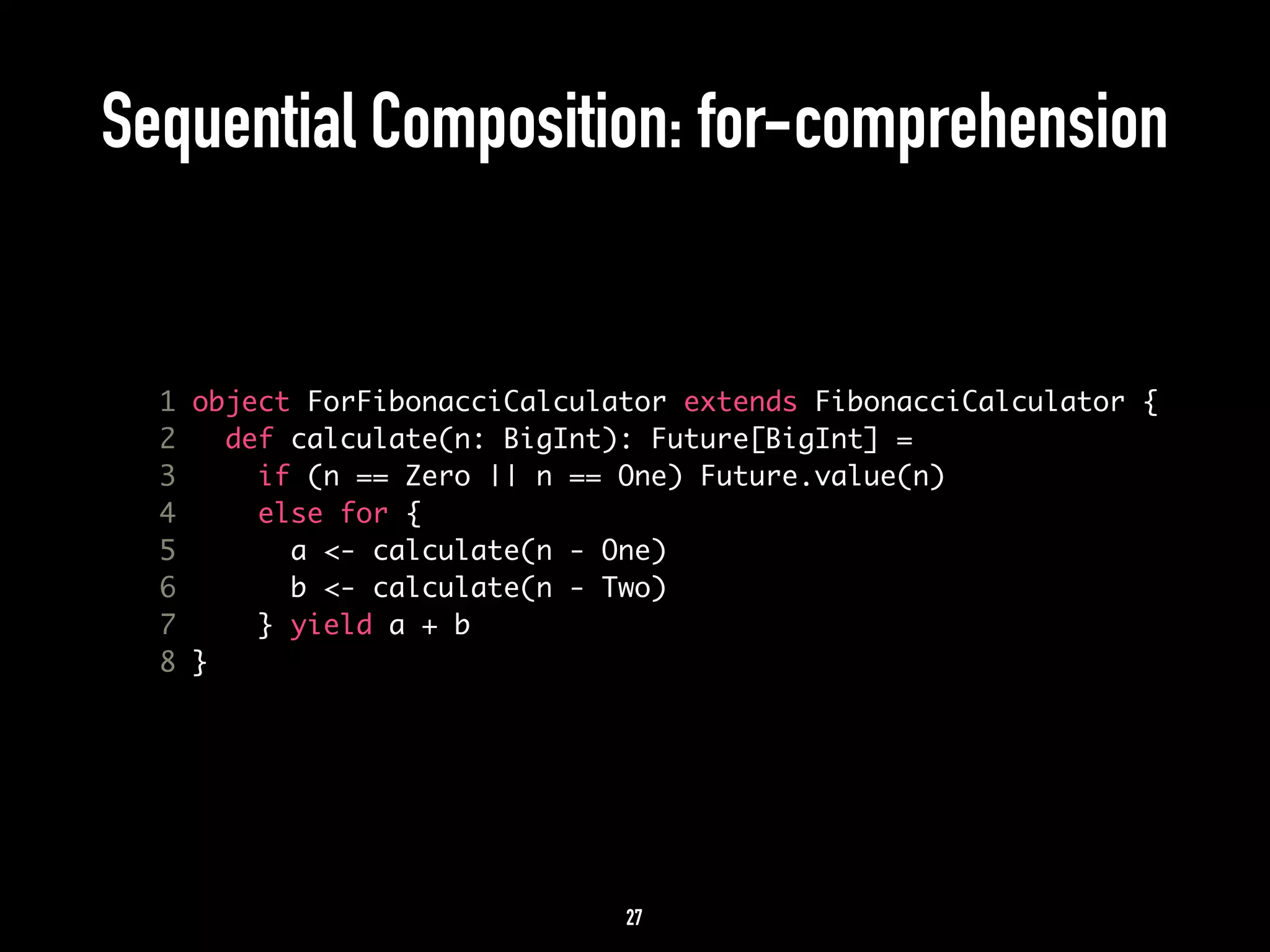 Sequential Composition: for-comprehension 
1 object ForFibonacciCalculator extends FibonacciCalculator { 
2 def calculate(n: BigInt): Future[BigInt] = 
3 if (n == Zero || n == One) Future.value(n) 
4 else for { 
5 a <- calculate(n - One) 
6 b <- calculate(n - Two) 
7 } yield a + b 
8 } 
27 
 