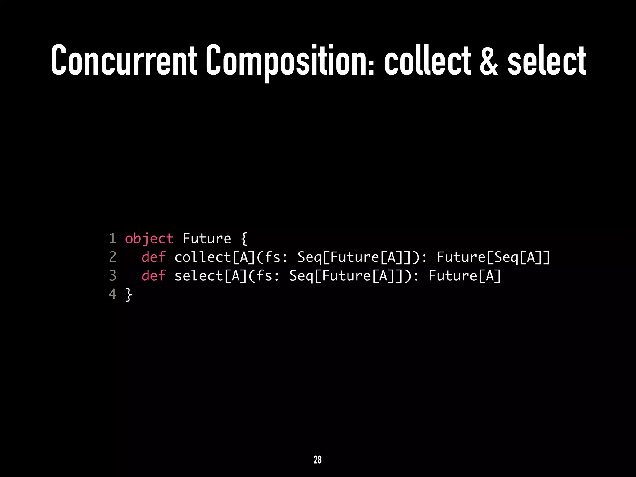 Concurrent Composition: collect & select 
1 object Future { 
2 def collect[A](fs: Seq[Future[A]]): Future[Seq[A]] 
3 def select[A](fs: Seq[Future[A]]): Future[A] 
4 } 
28 
 