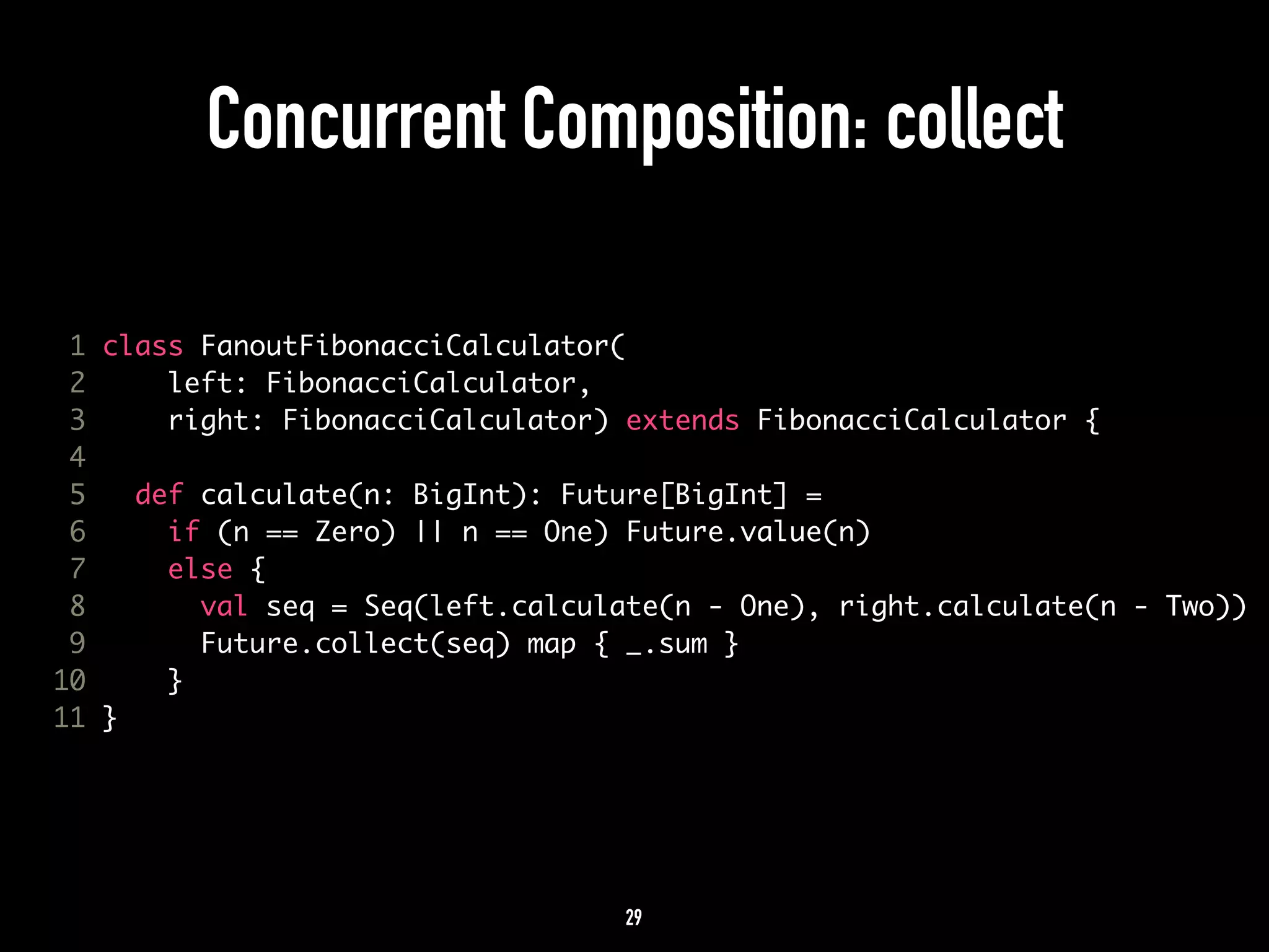 Concurrent Composition: collect 
1 class FanoutFibonacciCalculator( 
2 left: FibonacciCalculator, 
3 right: FibonacciCalculator) extends FibonacciCalculator { 
4 
5 def calculate(n: BigInt): Future[BigInt] = 
6 if (n == Zero) || n == One) Future.value(n) 
7 else { 
8 val seq = Seq(left.calculate(n - One), right.calculate(n - Two)) 
9 Future.collect(seq) map { _.sum } 
10 } 
11 } 
29 
 