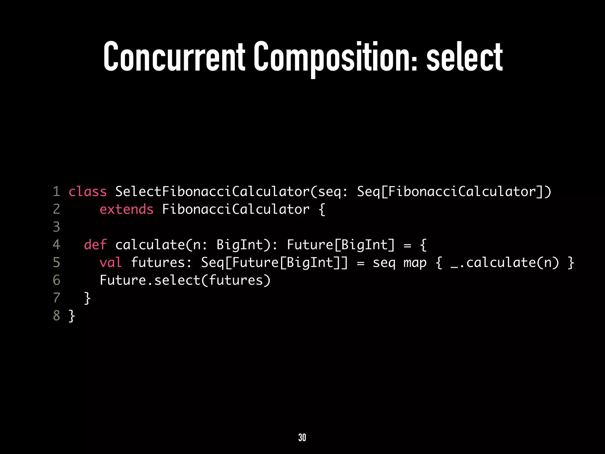 Concurrent Composition: select 
1 class SelectFibonacciCalculator(seq: Seq[FibonacciCalculator]) 
2 extends FibonacciCalculator { 
3 
4 def calculate(n: BigInt): Future[BigInt] = { 
5 val futures: Seq[Future[BigInt]] = seq map { _.calculate(n) } 
6 Future.select(futures) 
7 } 
8 } 
30 
 