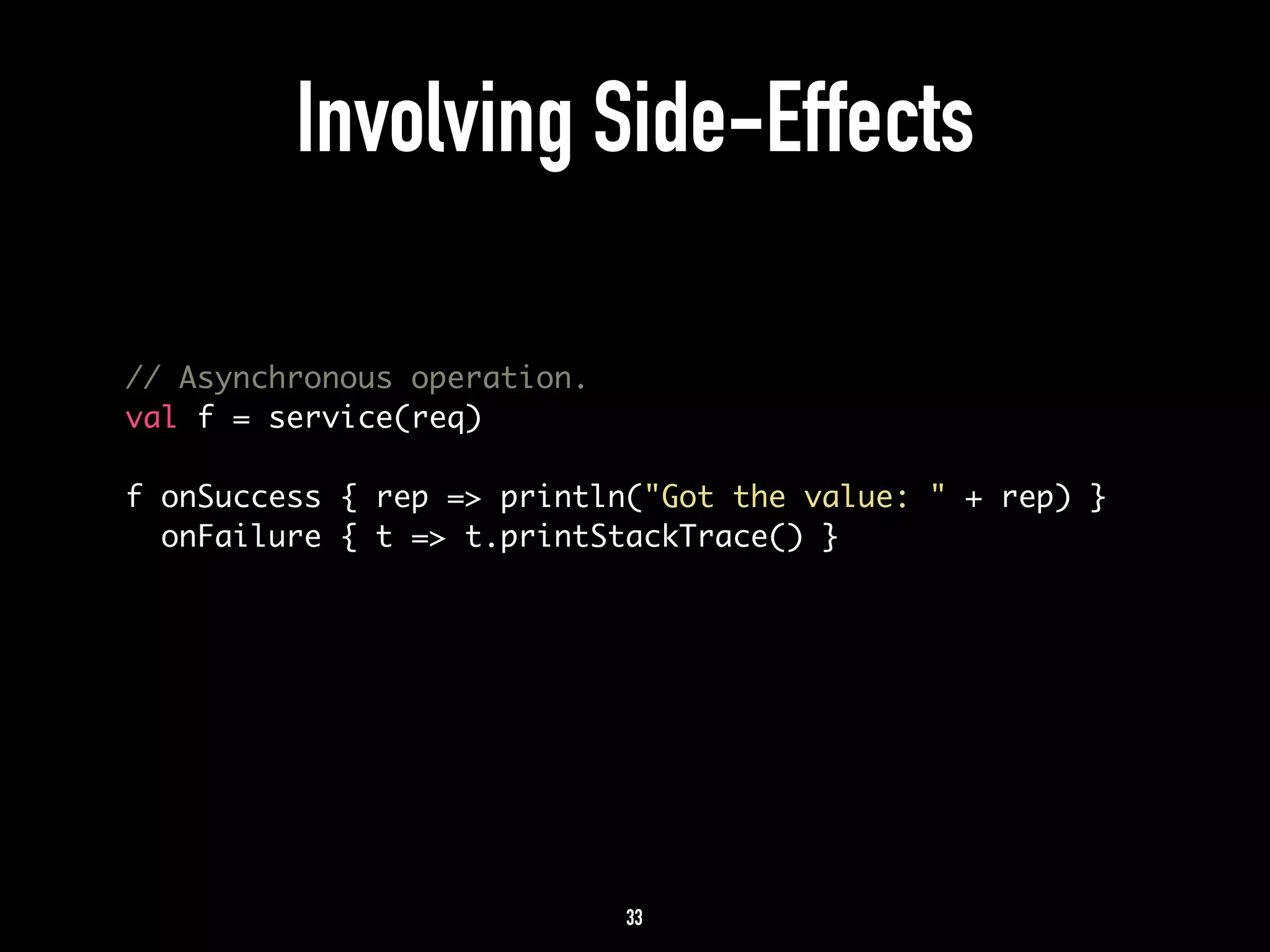 Involving Side-Effects 
// Asynchronous operation. 
val f = service(req) 
! 
f onSuccess { rep => println("Got the value: " + rep) } 
onFailure { t => t.printStackTrace() } 
33 
 