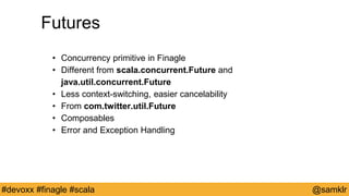 @YourTwitterHandle#Devoxx #YourTag @samklr#devoxx #finagle #scala
Futures
• Concurrency primitive in Finagle
• Different from scala.concurrent.Future and
java.util.concurrent.Future
• Less context-switching, easier cancelability
• From com.twitter.util.Future
• Composables
• Error and Exception Handling
 