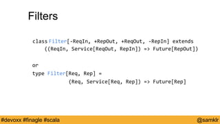 @YourTwitterHandle#Devoxx #YourTag @samklr#devoxx #finagle #scala
Filters
class Filter[-ReqIn, +RepOut, +ReqOut, -RepIn] extends
((ReqIn, Service[ReqOut, RepIn]) => Future[RepOut])
or
type Filter[Req, Rep] =
(Req, Service[Req, Rep]) => Future[Rep]
 