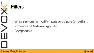 @YourTwitterHandle#Devoxx #YourTag @samklr#devoxx #finagle #scala
Filters
• Wrap services to modify inputs or outputs (or both) …
• Protocol and Network agnostic
• Composable
 
