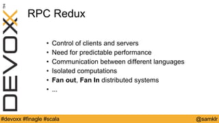 @YourTwitterHandle#Devoxx #YourTag @samklr#devoxx #finagle #scala
RPC Redux
• Control of clients and servers
• Need for predictable performance
• Communication between different languages
• Isolated computations
• Fan out, Fan In distributed systems
• ...
 