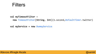 @YourTwitterHandle#Devoxx #YourTag @samklr#devoxx #finagle #scala
Filters
val myTimeoutFilter =
new TimeoutFilter[String, Int](1.second,DefaultTimer.twitter)
val myService = new DummyService
 