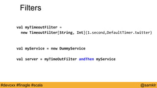 @YourTwitterHandle#Devoxx #YourTag @samklr#devoxx #finagle #scala
Filters
val myTimeoutFilter =
new TimeoutFilter[String, Int](1.second,DefaultTimer.twitter)
val myService = new DummyService
val server = myTimeOutFilter andThen myService
 