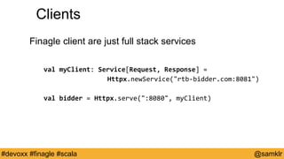 @YourTwitterHandle#Devoxx #YourTag @samklr#devoxx #finagle #scala
Clients
Finagle client are just full stack services
val myClient: Service[Request, Response] =
Httpx.newService("rtb-bidder.com:8081")
val bidder = Httpx.serve(":8080", myClient)
 