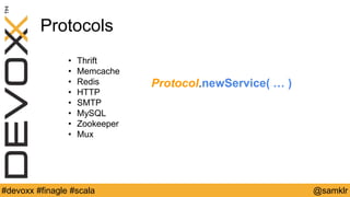 @YourTwitterHandle#Devoxx #YourTag @samklr#devoxx #finagle #scala
Protocols
• Thrift
• Memcache
• Redis
• HTTP
• SMTP
• MySQL
• Zookeeper
• Mux
Protocol.newService( … )
 