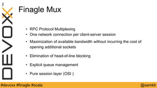 @YourTwitterHandle#Devoxx #YourTag @samklr#devoxx #finagle #scala
Finagle Mux
• RPC Protocol Multiplexing
• One network connection per client-server session
• Maximization of available bandwidth without incurring the cost of
opening additional sockets
• Elimination of head-of-line blocking
• Explicit queue management
• Pure session layer (OSI )
 