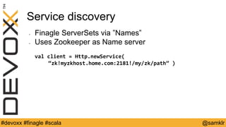 @YourTwitterHandle#Devoxx #YourTag @samklr#devoxx #finagle #scala
Service discovery
• Finagle ServerSets via ”Names”
• Uses Zookeeper as Name server
val client = Http.newService(
“zk!myzkhost.home.com:2181!/my/zk/path” )
 