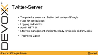 @YourTwitterHandle#Devoxx #YourTag @samklr#devoxx #finagle #scala
Twitter-Server
• Template for servers at Twitter built on top of Finagle
• Flags for configuration
• Logging and Metrics
• Admin HTTP UI
• Lifecycle management endpoints, handy for Docker and/or Mesos
• Tracing via ZipKin
 